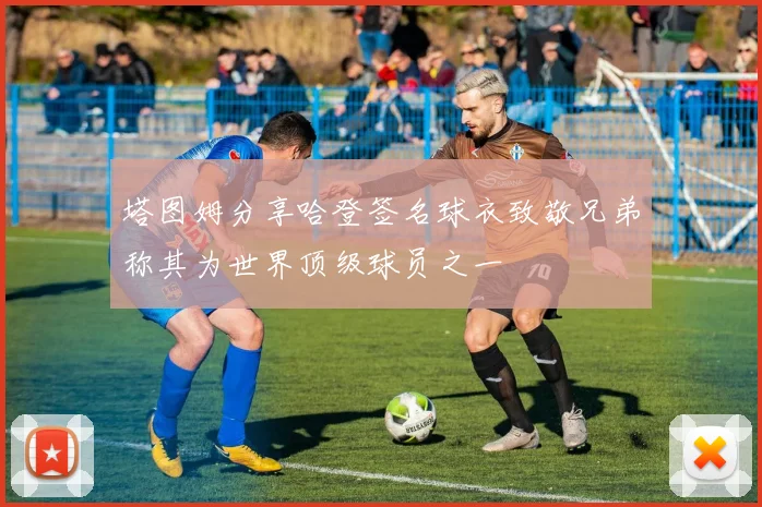 塔图姆分享哈登签名球衣致敬兄弟称其为世界顶级球员之一