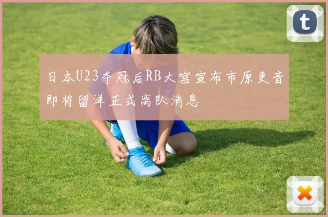日本U23夺冠后RB大宫宣布市原吏音即将留洋正式离队消息