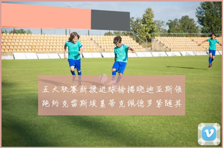 五大联赛新援进球榜揭晓迪亚斯领跑约克雷斯埃基蒂克佩德罗紧随其后
