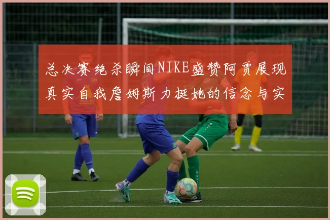 总决赛绝杀瞬间NIKE盛赞阿贾展现真实自我詹姆斯力挺她的信念与实力