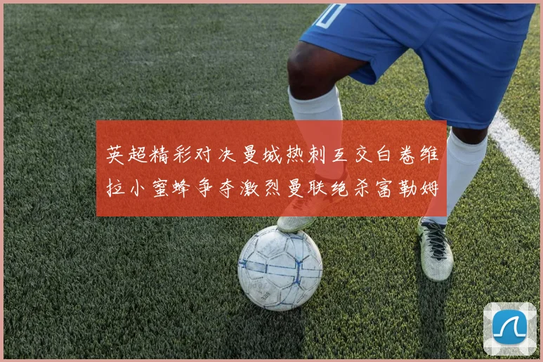 英超精彩对决曼城热刺互交白卷维拉小蜜蜂争夺激烈曼联绝杀富勒姆逆转胜利