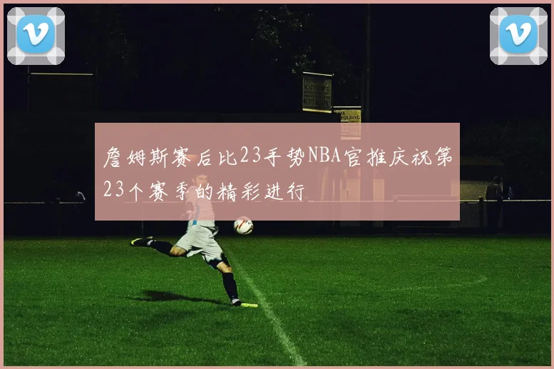 詹姆斯赛后比23手势NBA官推庆祝第23个赛季的精彩进行