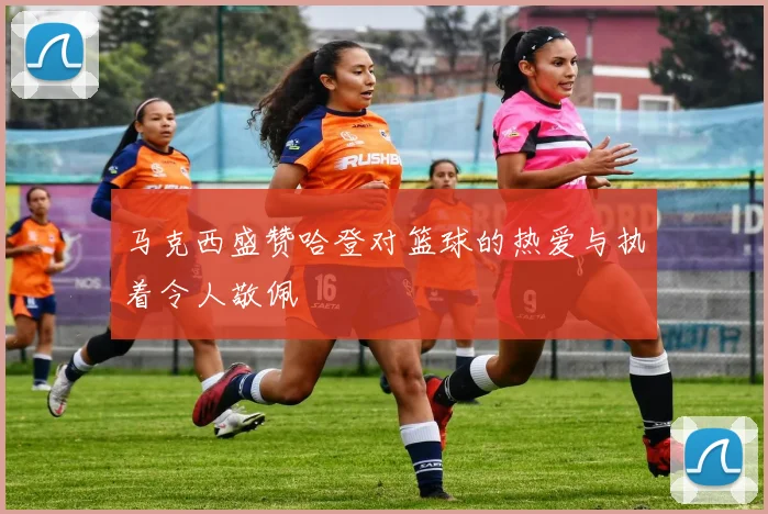 马克西盛赞哈登对篮球的热爱与执着令人敬佩