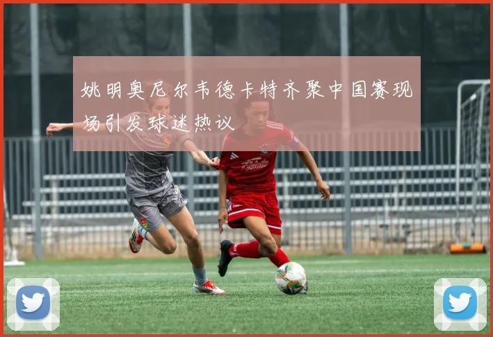 姚明奥尼尔韦德卡特齐聚中国赛现场引发球迷热议