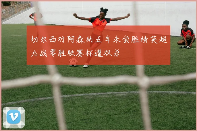 切尔西对阿森纳五年未尝胜绩英超九战零胜联赛杯遭双杀
