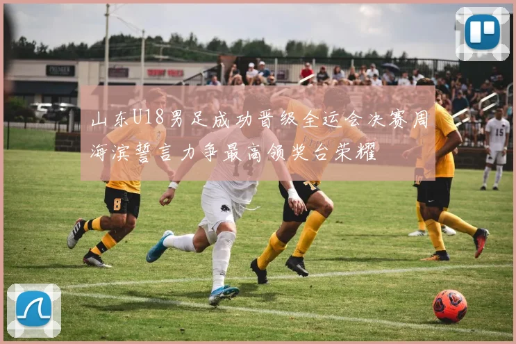 山东U18男足成功晋级全运会决赛周海滨誓言力争最高领奖台荣耀