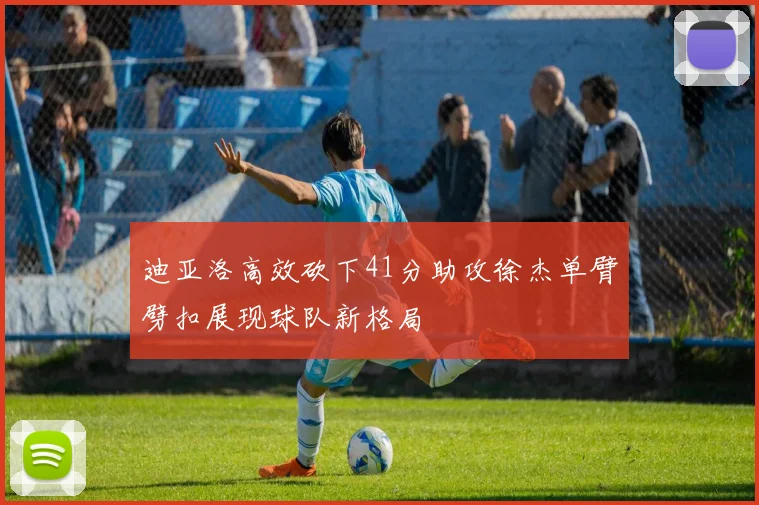 迪亚洛高效砍下41分助攻徐杰单臂劈扣展现球队新格局