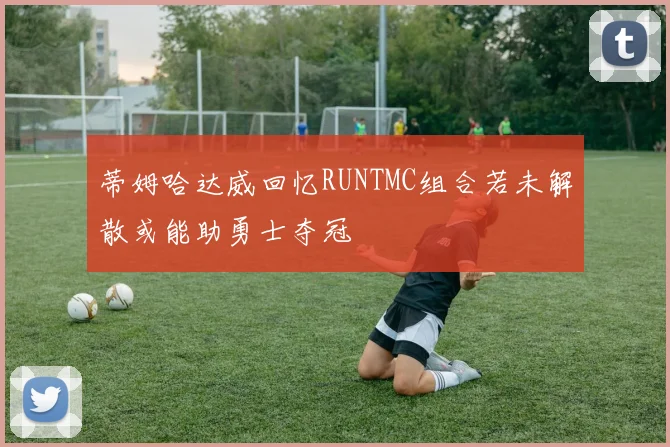 蒂姆哈达威回忆RUNTMC组合若未解散或能助勇士夺冠