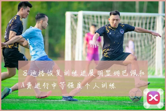 吕迪格恢复训练进展明显姆巴佩和A费进行中等强度个人训练