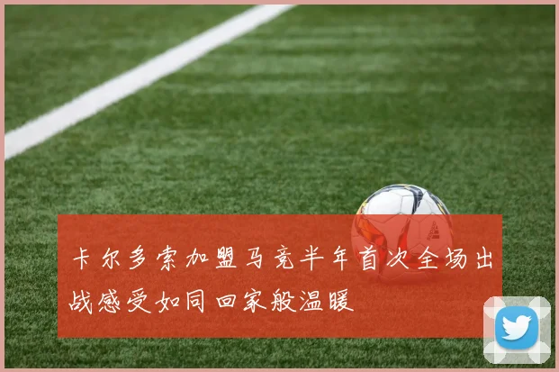 卡尔多索加盟马竞半年首次全场出战感受如同回家般温暖