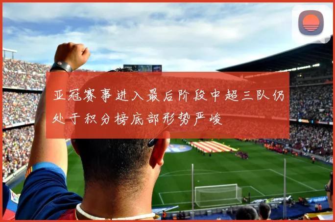亚冠赛事进入最后阶段中超三队仍处于积分榜底部形势严峻