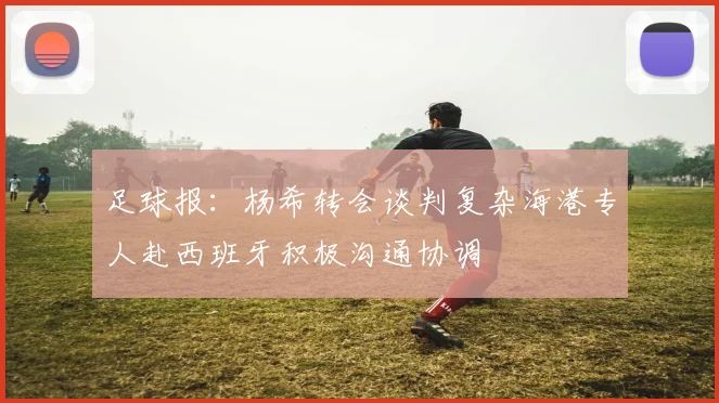 足球报：杨希转会谈判复杂海港专人赴西班牙积极沟通协调