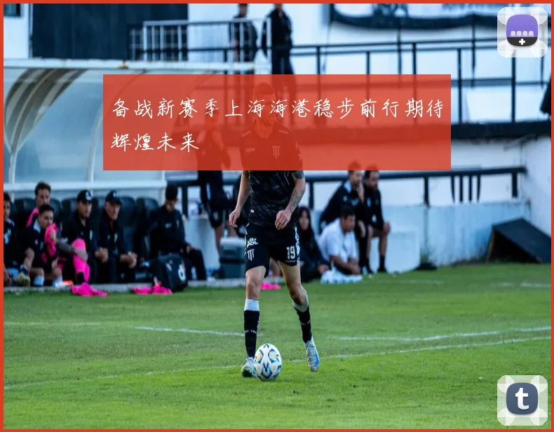 备战新赛季上海海港稳步前行期待辉煌未来