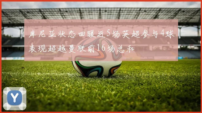 库尼亚状态回暖近5场英超参与4球表现超越曼联前16场总和