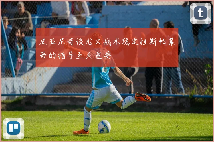 皮亚尼奇谈尤文战术稳定性斯帕莱蒂的指导至关重要