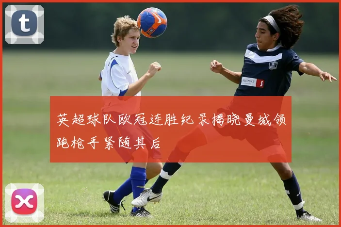 英超球队欧冠连胜纪录揭晓曼城领跑枪手紧随其后