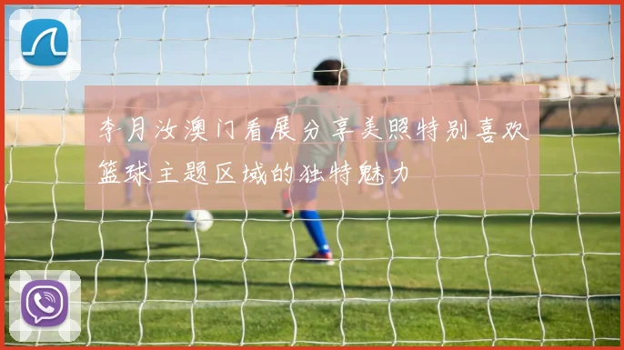 李月汝澳门看展分享美照特别喜欢篮球主题区域的独特魅力
