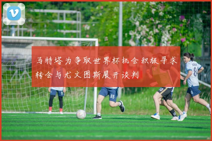 马特塔为争取世界杯机会积极寻求转会与尤文图斯展开谈判