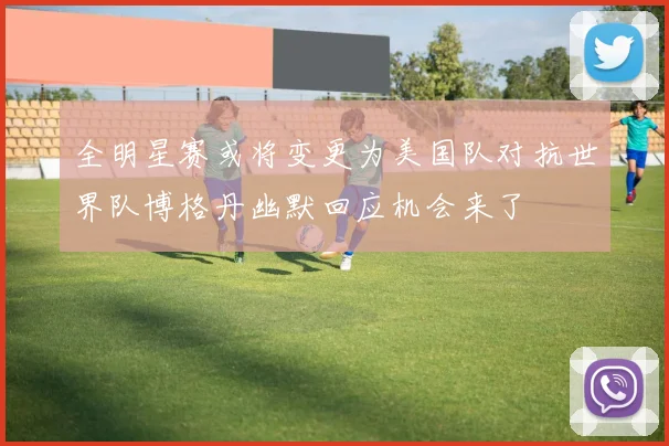 全明星赛或将变更为美国队对抗世界队博格丹幽默回应机会来了