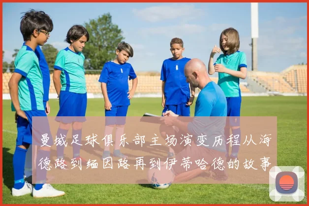曼城足球俱乐部主场演变历程从海德路到缅因路再到伊蒂哈德的故事