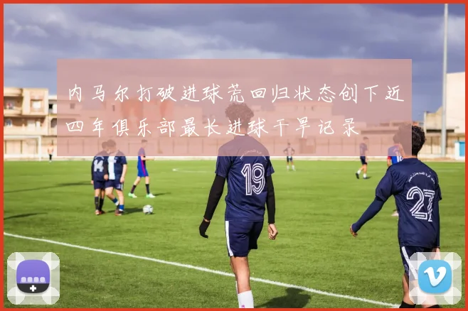 内马尔打破进球荒回归状态创下近四年俱乐部最长进球干旱记录