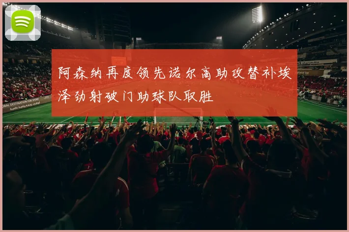 阿森纳再度领先诺尔高助攻替补埃泽劲射破门助球队取胜
